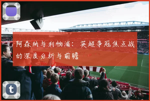 阿森纳与利物浦：英超争冠焦点战的深度分析与前瞻