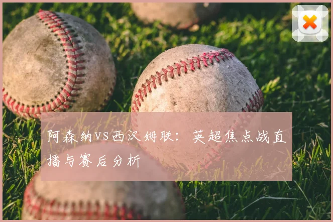 阿森纳vs西汉姆联：英超焦点战直播与赛后分析