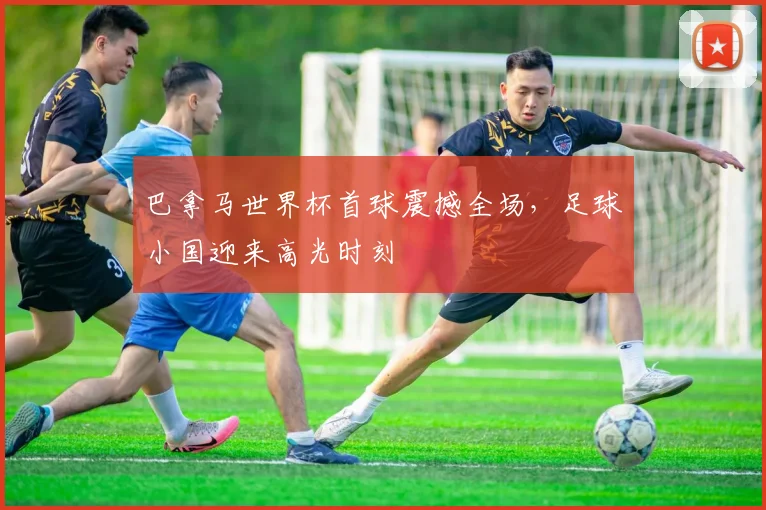 巴拿马世界杯首球震撼全场，足球小国迎来高光时刻