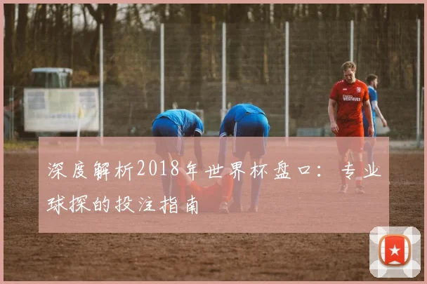 深度解析2018年世界杯盘口：专业球探的投注指南