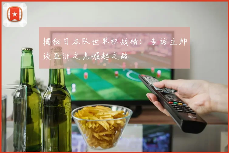 揭秘日本队世界杯战绩:专访主帅谈亚洲之光崛起之路