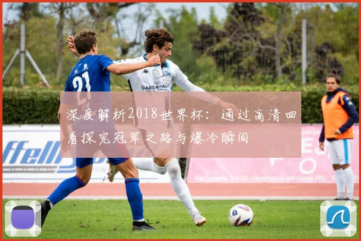 深度解析2018世界杯：通过高清回看探究冠军之路与爆冷瞬间