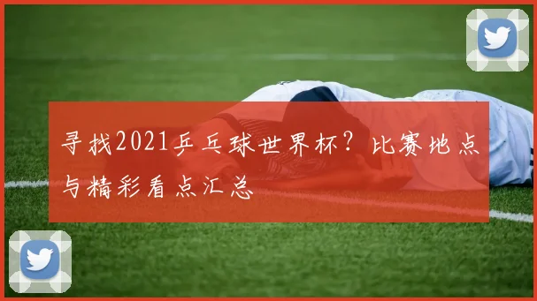 寻找2021乒乓球世界杯?比赛地点与精彩看点汇总