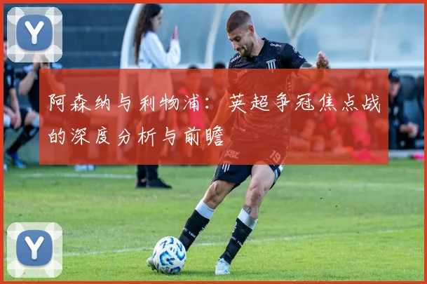 阿森纳与利物浦：英超争冠焦点战的深度分析与前瞻