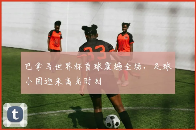 巴拿马世界杯首球震撼全场，足球小国迎来高光时刻