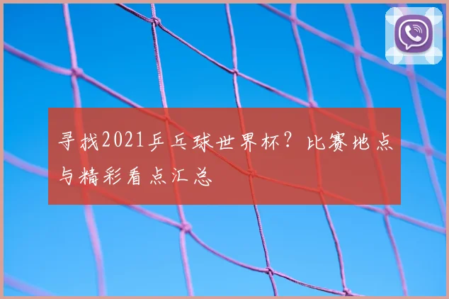 寻找2021乒乓球世界杯?比赛地点与精彩看点汇总