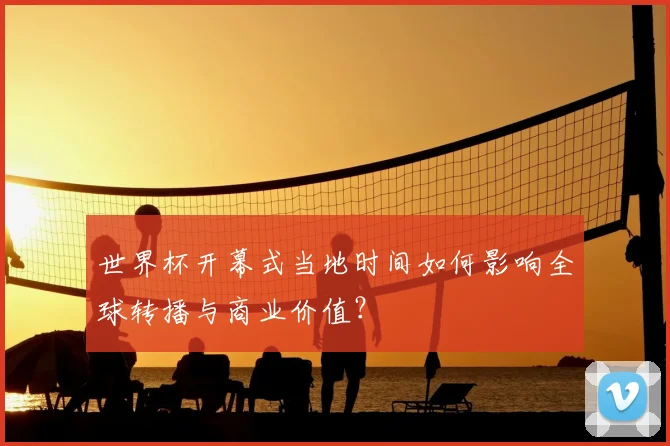 世界杯开幕式当地时间如何影响全球转播与商业价值?