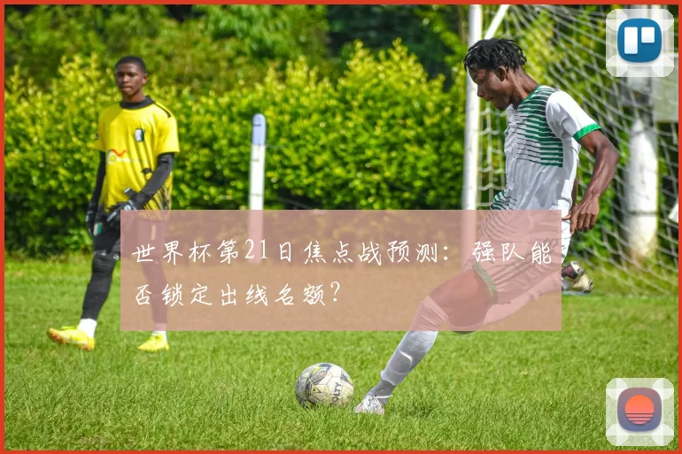 世界杯第21日焦点战预测：强队能否锁定出线名额？