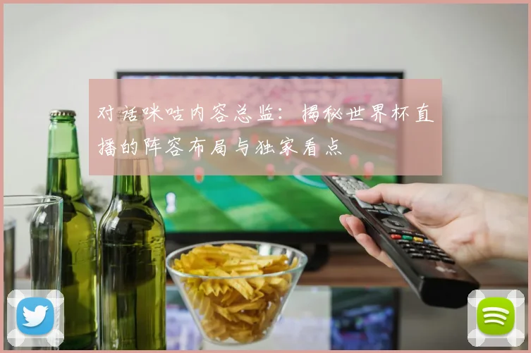 对话咪咕内容总监：揭秘世界杯直播的阵容布局与独家看点