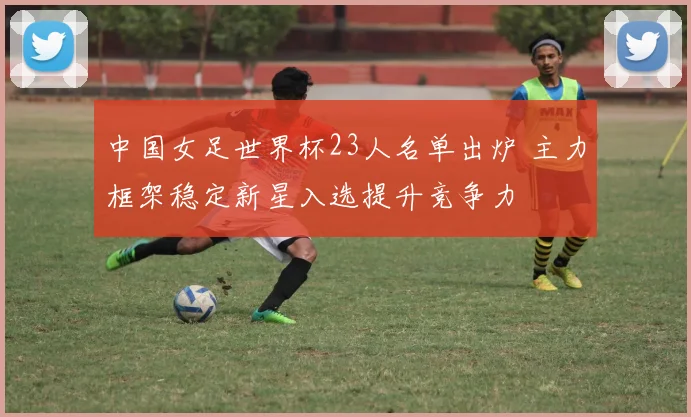 中国女足世界杯23人名单出炉 主力框架稳定新星入选提升竞争力