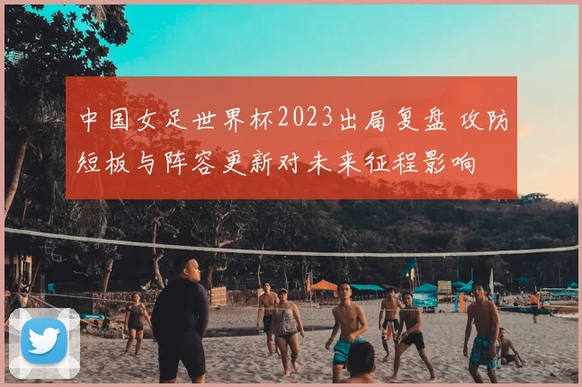 中国女足世界杯2023出局复盘 攻防短板与阵容更新对未来征程影响